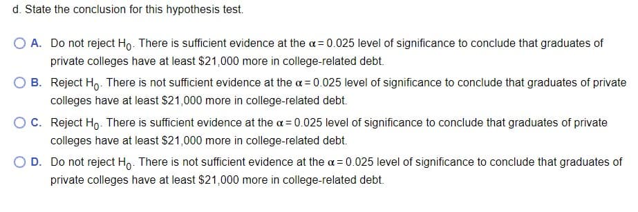 d. State the conclusion for this hypothesis test.
O A. Do not reject Ho. There is sufficient evidence at the a= 0.025 level of significance to conclude that graduates of
private colleges have at least $21,000 more in college-related debt.
B. Reject Ho. There is not sufficient evidence at the a = 0.025 level of significance to conclude that graduates of private
colleges have at least $21,000 more in college-related debt.
OC. Reject Ho- There is sufficient evidence at the a = 0.025 level of significance to conclude that graduates of private
colleges have at least $21,000 more in college-related debt.
D. Do not reject Ho. There is not sufficient evidence at the a = 0.025 level of significance to conclude that graduates of
private colleges have at least $21,000 more in college-related debt.
