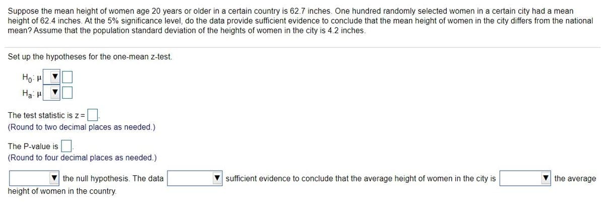 Suppose the mean height of women age 20 years or older in a certain country is 62.7 inches. One hundred randomly selected women in a certain city had a mean
height of 62.4 inches. At the 5% significance level, do the data provide sufficient evidence to conclude that the mean height of women in the city differs from the national
mean? Assume that the population standard deviation of the heights of women in the city is 4.2 inches.
Set up the hypotheses for the one-mean z-test.
Ho: H
Ha: H
The test statistic is z=
(Round to two decimal places as needed.)
The P-value is
(Round to four decimal places as needed.)
V the null hypothesis. The data
V sufficient evidence to conclude that the average height of women in the city is
V the average
height of women in the country.
