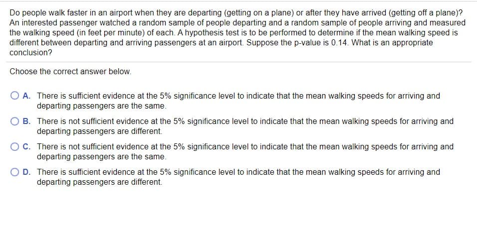 Do people walk faster in an airport when they are departing (getting on a plane) or after they have arrived (getting off a plane)?
An interested passenger watched a random sample of people departing and a random sample of people arriving and measured
the walking speed (in feet per minute) of each. A hypothesis test is to be performed to determine if the mean walking speed is
different between departing and arriving passengers at an airport. Suppose the p-value is 0.14. What is an appropriate
conclusion?
Choose the correct answer below.
O A. There is sufficient evidence at the 5% significance level to indicate that the mean walking speeds for arriving and
departing passengers are the same.
B. There is not sufficient evidence at the 5% significance level to indicate that the mean walking speeds for arriving and
departing passengers are different.
C. There is not sufficient evidence at the 5% significance level to indicate that the mean walking speeds for arriving and
departing passengers are the same.
O D. There is sufficient evidence at the 5% significance level to indicate that the mean walking speeds for arriving and
departing passengers are different.
