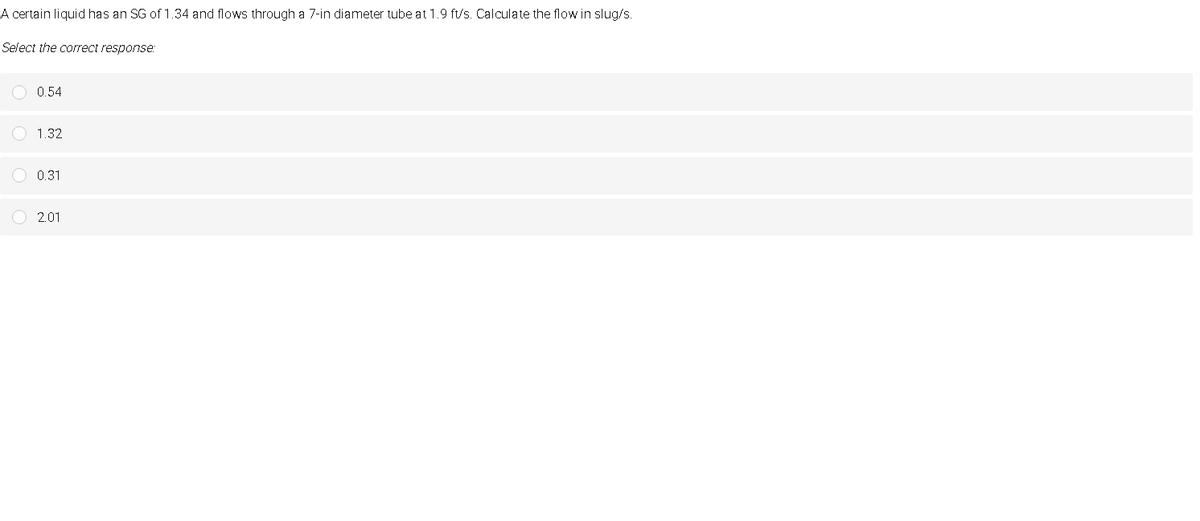 A certain liquid has an SG of 1.34 and flows through a 7-in diameter tube at 1.9 ft/s. Calculate the flow in slug/s.
Select the correct response:
0.54
1.32
0.31
O 2.01
