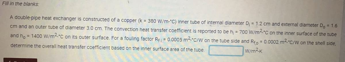 Fill in the blanks:
A double-pipe heat exchanger is constructed of a copper (k = 380 W/m-°C) inner tube of internal diameter D; = 1.2 cm and external diameter D, = 1.6
cm and an outer tube of diameter 3.0 cm. The convection heat transfer coefficient is reported to be h; = 700 W/m4-°C on the inner surface of the tube
and ho = 1400 W/m-C on its outer surface. For a fouling factor Re = 0.0005 m2.°C/W on the tube side and Rfo = 0.0002 m2-°C/W on the shell side,
determine the overall heat transfer coefficient based on the inner surface area of the tube.
W/m2K
