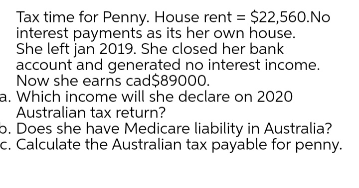 Tax time for Penny. House rent = $22,560.No
interest payments as its her own house.
She left jan 2019. She closed her bank
account and generated no interest income.
Now she earns cad$89000.
a. Which income will she declare on 2020
Australian tax return?
o. Does she have Medicare liability in Australia?
c. Calculate the Australian tax payable for penny.
%3D
