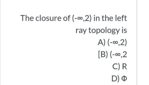 The closure of (-00,2) in the left
ray topology is
A) (-0,2)
[B) (-00,2
C)R
D) O
