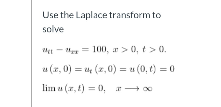 Use the Laplace transform to
solve
Utt
Uxr = 100, x > 0, t > 0.
u (x, 0) = u (x, 0) = u (0, t) = 0
%3D
lim u (x, t) = 0, x → 0

