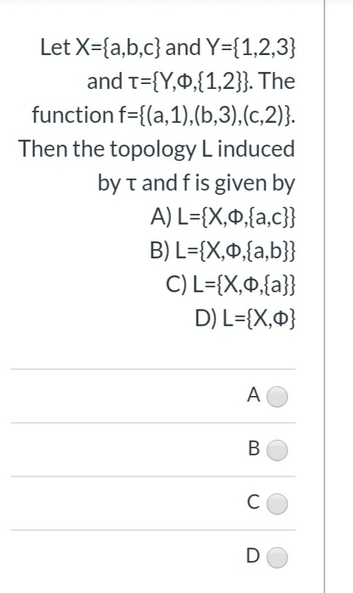 Let X={a,b,c} and Y={1,2,3}
and t={Y,0,{1,2}}. The
function f={(a,1),(b,3),(c,2)}.
Then the topology L induced
by t and f is given by
A) L={X,0,{a,c}}
B) L={X,0,{a,b}}
C) L={X,0{a}}
D) L={X,¤}
A
В
C
