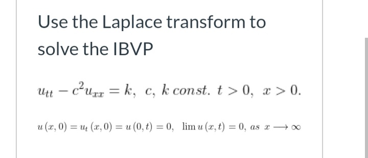 Use the Laplace transform to
solve the IBVP
Utt – c²u = k, c, k const. t > 0, x > 0.
u (x, 0) = u (x, 0) = u (0, t) = 0, lim u (x, t) = 0, as x → 0
