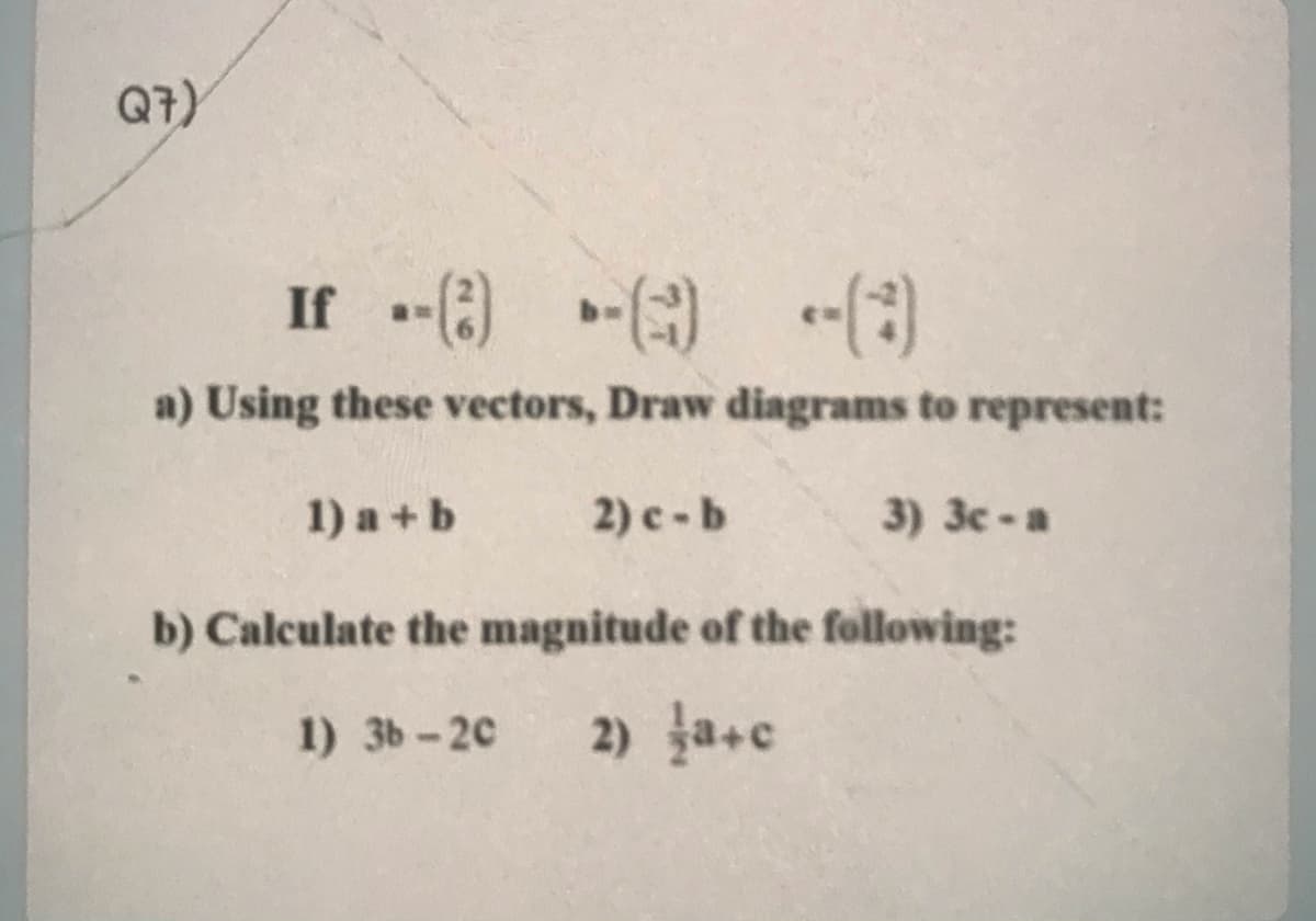 Q7)
If -) -) -(3)
a) Using these vectors, Draw diagrams to represent:
1) a +b
2) c -b
3) 3c -a
b) Calculate the magnitude of the following:
1) 3b-20
2) ja+c
