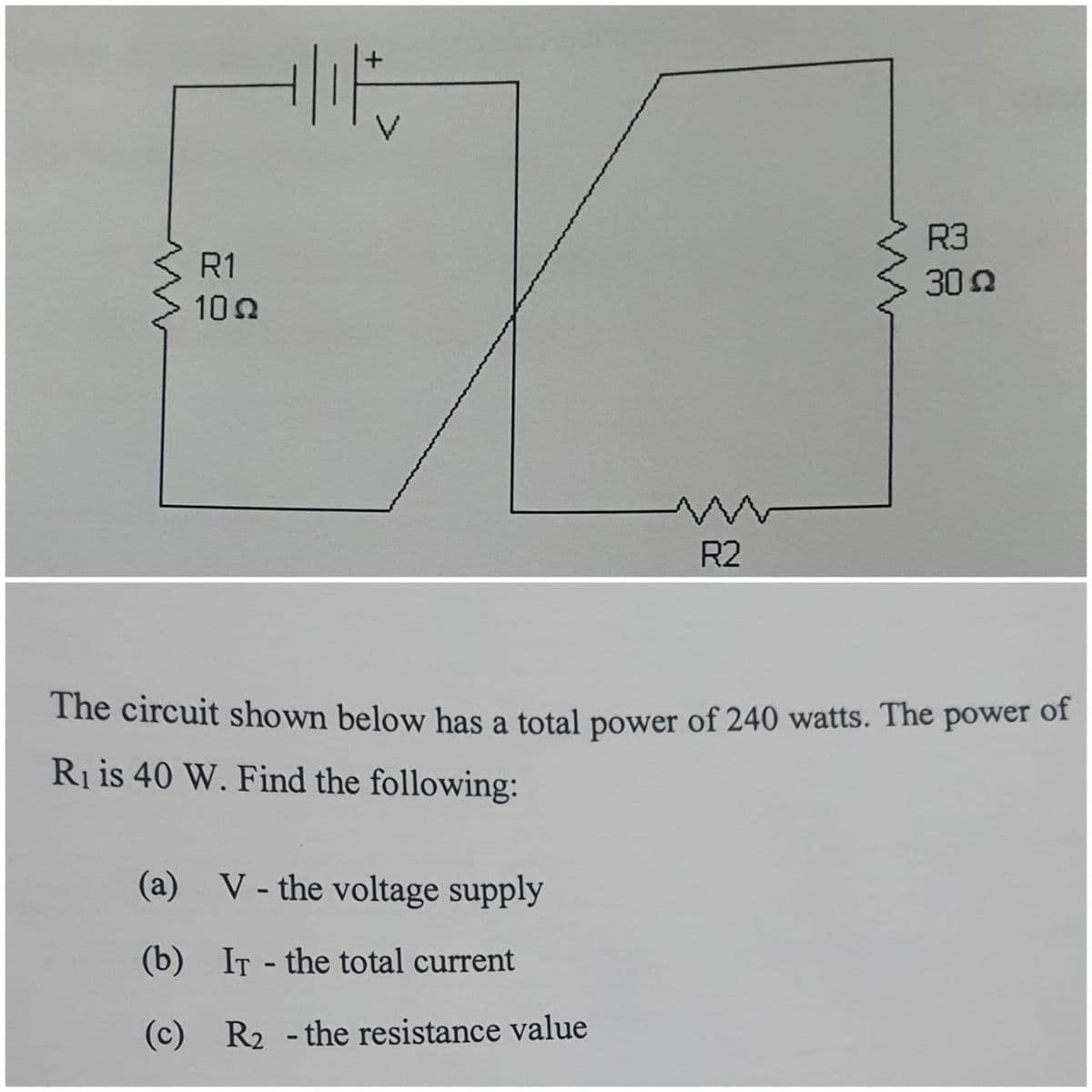R3
R1
30 0
102
R2
The circuit shown below has a total power of 240 watts. The power of
Ri is 40 W. Find the following:
(a) V - the voltage supply
(b) IT - the total current
(c) R2 - the resistance value
