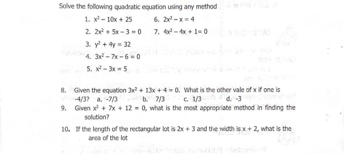 Solve the following quadratic equation using any method to
1. x2 – 10x + 25
6. 2x² – x = 4
2. 2x2 + 5x – 3 = 0
7. 4x2 – 4x + 1= 0
3. y? + 4y = 32
4. 3x² – 7x – 6 = 0
5. x2 - 3x = 5
8. Given the equation 3x² + 13x + 4 = 0. What is the other vale of x if one is
-4/3? a. -7/3
Given x? + 7x + 12 = 0, what is the most appropriate method in finding the
O b. 7/3
C. 1/3
d. -3
9.
solution?
10. If the length of the rectangular lot is 2x + 3 and the width is x + 2, what is the
area of the lot
