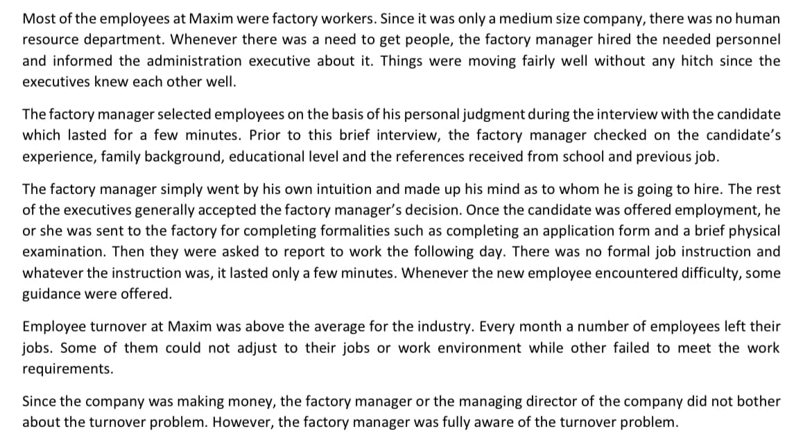 Most of the employees at Maxim were factory workers. Since it was only a medium size company, there was no human
resource department. Whenever there was a need to get people, the factory manager hired the needed personnel
and informed the administration executive about it. Things were moving fairly well without any hitch since the
executives knew each other well.
The factory manager selected employees on the basis of his personal judgment during the interview with the candidate
which lasted for a few minutes. Prior to this brief interview, the factory manager checked on the candidate's
experience, family background, educational level and the references received from school and previous job.
The factory manager simply went by his own intuition and made up his mind as to whom he is going to hire. The rest
of the executives generally accepted the factory manager's decision. Once the candidate was offered employment, he
or she was sent to the factory for completing formalities such as completing an application form and a brief physical
examination. Then they were asked to report to work the following day. There was no formal job instruction and
whatever the instruction was, it lasted only a few minutes. Whenever the new employee encountered difficulty, some
guidance were offered.
Employee turnover at Maxim was above the average for the industry. Every month a number of employees left their
jobs. Some of them could not adjust to their jobs or work environment while other failed to meet the work
requirements.
Since the company was making money, the factory manager or the managing director of the company did not bother
about the turnover problem. However, the factory manager was fully aware of the turnover problem.
