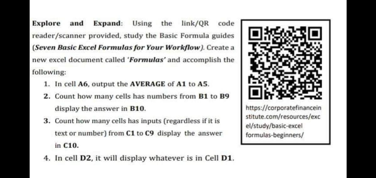 Explore
and Expand: Using the link/QR code
reader/scanner provided, study the Basic Formula guides
(Seven Basic Excel Formulas for Your Workflow). Create a
new excel document called 'Formulas' and accomplish the
following:
1. In cell A6, output the AVERAGE of A1 to A5.
2. Count how many cells has numbers from B1 to B9
https://corporatefinancein
stitute.com/resources/exc
el/study/basic-excel
formulas-beginners/
display the answer in B10.
3. Count how many cells has inputs (regardless if it is
text or number) from C1 to C9 display the answer
in C10.
4. In cell D2, it will display whatever is in Cell D1.

