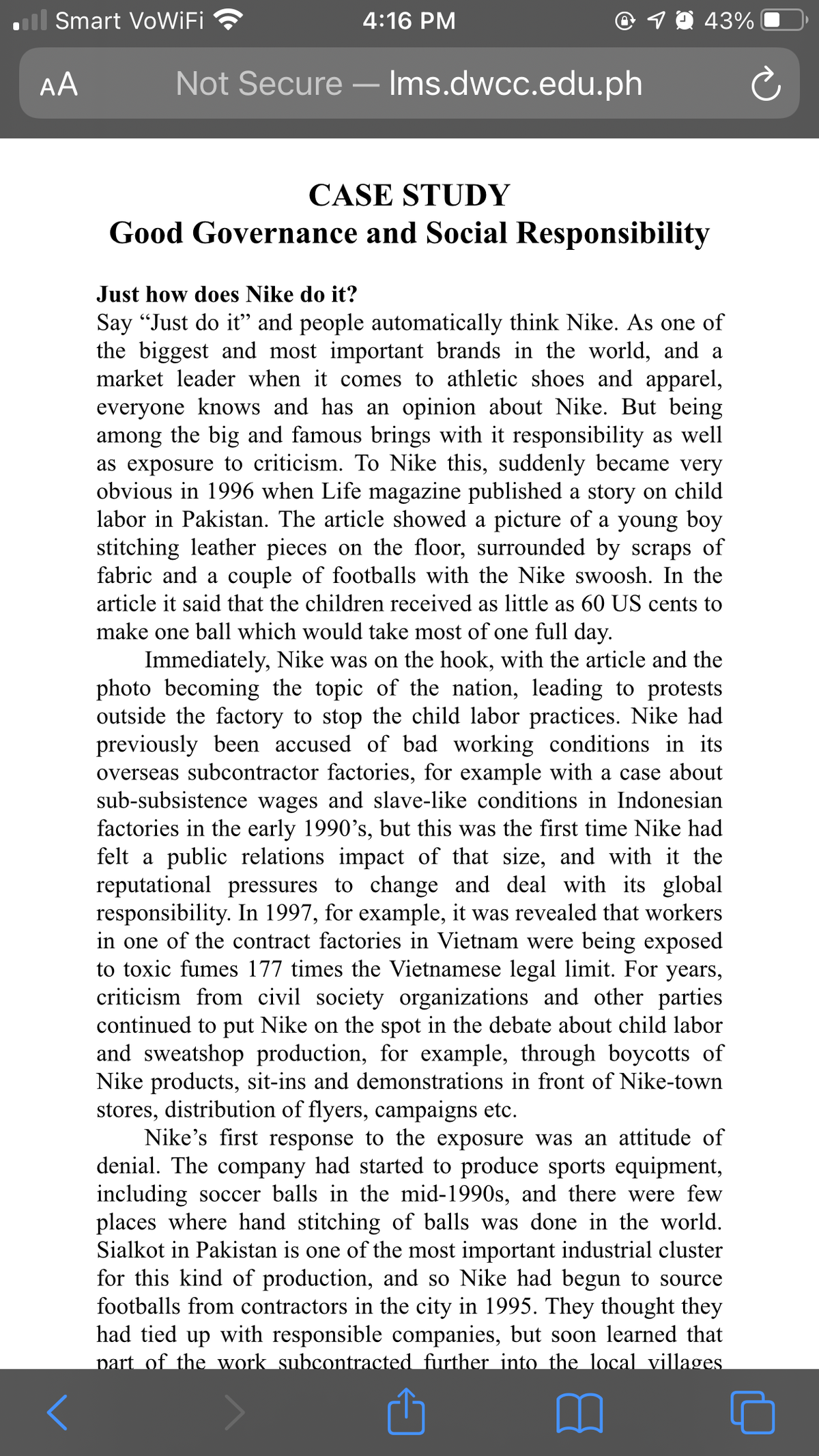 Smart VoWiFi
4:16 PM
19 43%
AA
Not Secure – Ims.dwcc.edu.ph
CASE STUDY
Good Governance and Social Responsibility
Just how does Nike do it?
Say “Just do it" and people automatically think Nike. As one of
the biggest and most important brands in the world, and a
market leader when it comes to athletic shoes and apparel,
everyone knows and has an opinion about Nike. But being
among the big and famous brings with it responsibility as well
as exposure to criticism. To Nike this, suddenly became very
obvious in 1996 when Life magazine published a story on child
labor in Pakistan. The article showed a picture of a young boy
stitching leather pieces on the floor, surrounded by scraps of
fabric and a couple of footballs with the Nike swoosh. In the
article it said that the children received as little as 60 US cents to
make one ball which would take most of one full day.
Immediately, Nike was on the hook, with the article and the
photo becoming the topic of the nation, leading to protests
outside the factory to stop the child labor practices. Nike had
previously been accused of bad working conditions in its
overseas subcontractor factories, for example with a case about
sub-subsistence wages and slave-like conditions in Indonesian
factories in the early 1990's, but this was the first time Nike had
felt a public relations impact of that size, and with it the
reputational pressures to change and deal with its global
responsibility. In 1997, for example, it was revealed that workers
in one of the contract factories in Vietnam were being exposed
to toxic fumes 177 times the Vietnamese legal limit. For years,
criticism from civil society organizations and other parties
continued to put Nike on the spot in the debate about child labor
and sweatshop production, for example, through boycotts of
Nike products, sit-ins and demonstrations in front of Nike-town
stores, distribution of flyers, campaigns etc.
Nike's first response to the exposure was an attitude of
denial. The company had started to produce sports equipment,
including soccer balls in the mid-1990s, and there were few
places where hand stitching of balls was done in the world.
Sialkot in Pakistan is one of the most important industrial cluster
for this kind of production, and so Nike had begun to source
footballs from contractors in the city in 1995. They thought they
had tied up with responsible companies, but soon learned that
part of the work subcontracted further into the local villages
