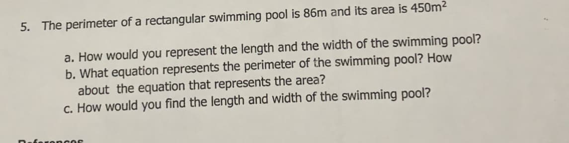 5. The perimeter of a rectangular swimming pool is 86m and its area is 450m2
a. How would you represent the length and the width of the swimming pool?
b. What equation represents the perimeter of the swimming pool? How
about the equation that represents the area?
c. How would you find the length and width of the swimming pool?
onces
