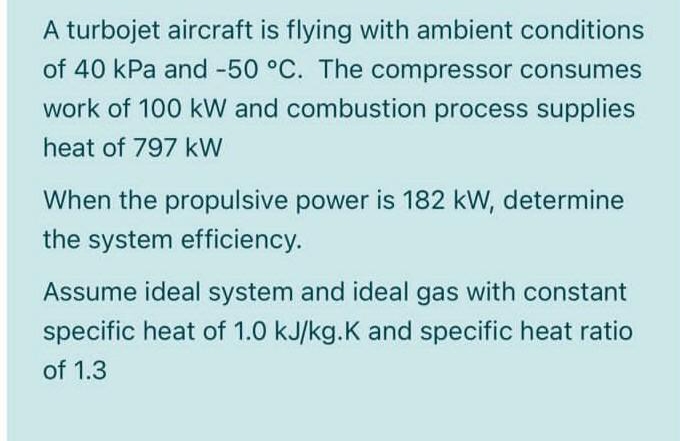 A turbojet aircraft is flying with ambient conditions
of 40 kPa and -50 °C. The compressor consumes
work of 100 kW and combustion process supplies
heat of 797 kW
When the propulsive power is 182 kW, determine
the system efficiency.
Assume ideal system and ideal gas with constant
specific heat of 1.0 kJ/kg.K and specific heat ratio
of 1.3
