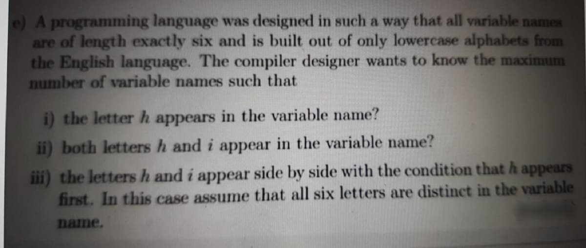 e) A programming language was designed in such a way that all variable names
are of length exactly six and is built out of only lowercase alphabets from
the English language. The compiler designer wants to know the maximum
number of variable names such that
i) the letter h appears in the variable name?
ii) both letters h and i appear in the variable name?
iii) the letters h and i appear side by side with the condition that h appears
first. In this case assume that all six letters are distinct in the variable
name.
