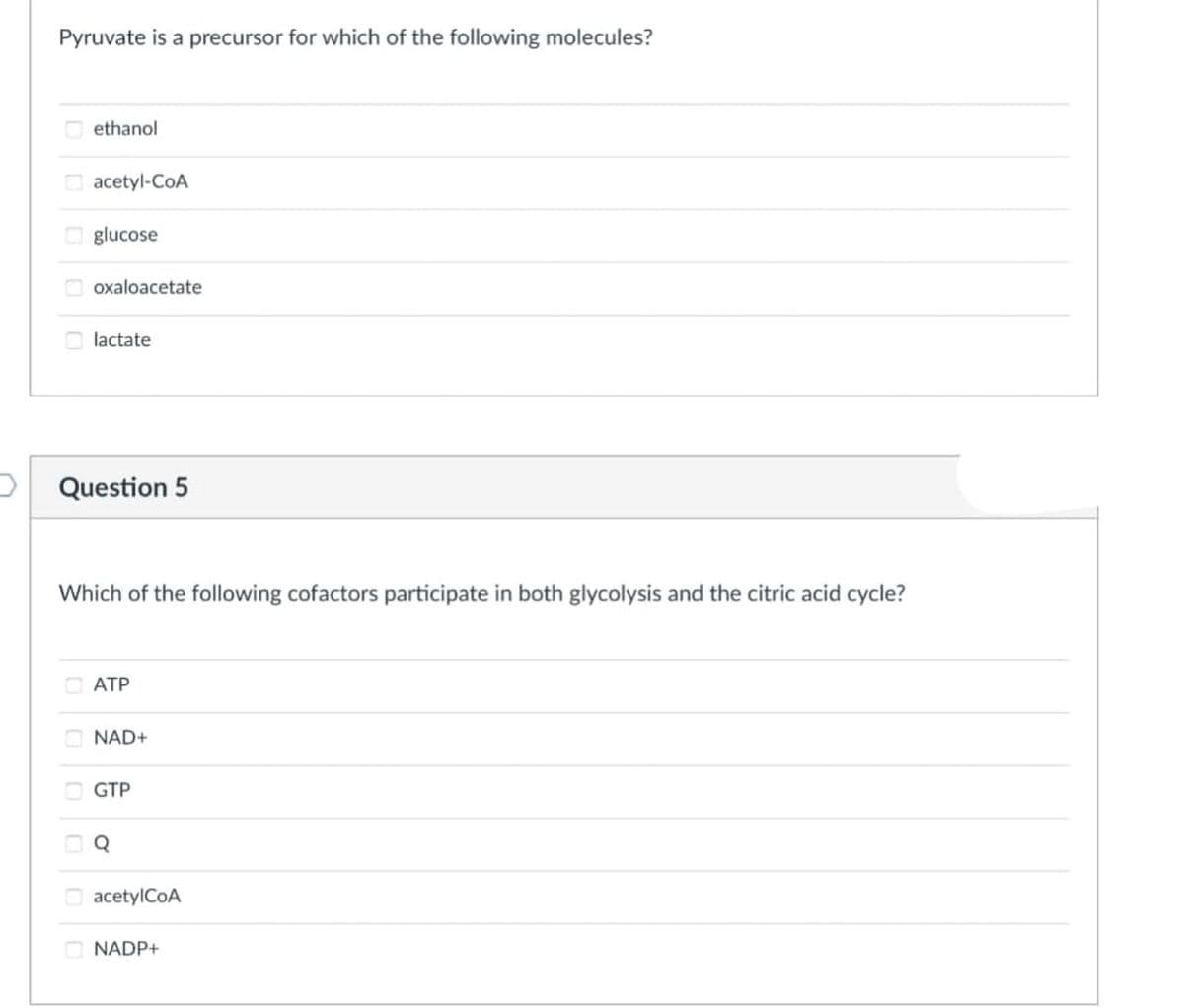 Pyruvate is a precursor for which of the following molecules?
ethanol
O acetyl-CoA
O glucose
oxaloacetate
O lactate
Question 5
Which of the following cofactors participate in both glycolysis and the citric acid cycle?
ATP
O NAD+
GTP
acetylCoA
O NADP+
