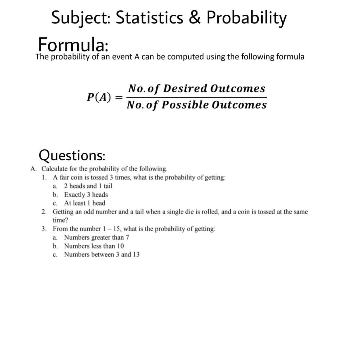 Subject: Statistics & Probability
Formula:
The probability of an event A can be computed using the following formula
No.of Desired Outcomes
P(A)
||
No. of Possible Outcomes
Questions:
A. Calculate for the probability of the following.
1. A fair coin is tossed 3 times, what is the probability of getting:
a. 2 heads and 1 tail
b. Exactly 3 heads
c. At least 1 head
2. Getting an odd number and a tail when a single die is rolled, and a coin is tossed at the same
time?
3. From the number 1 15, what is the probability of getting:
a. Numbers greater than 7
b. Numbers less than 10
c. Numbers between 3 and 13
