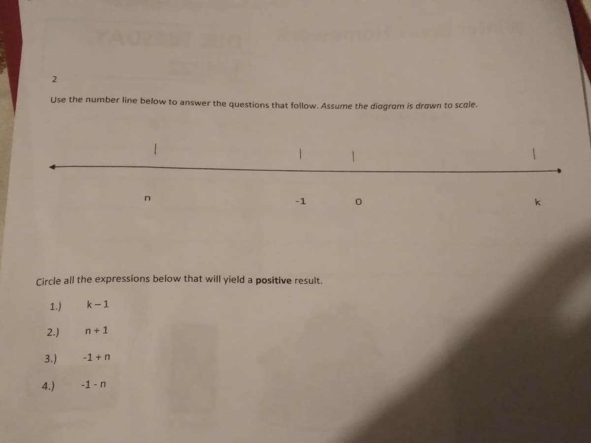 YAO
Use the number line below to answer the questions that follow. Assume the diagram is drawn to scale.
-1
k
Circle all the expressions below that will yield a positive result.
1.)
k-1
2.)
n +1
3.)
-1 + n
4.)
-1-n
