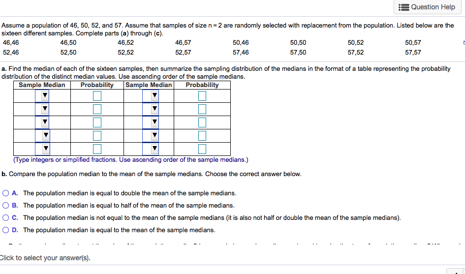 Assume a population of 46, 50, 52, and 57. Assume that samples of size n=2 are randomly selected with replacement from the population. Listed below are the
ixteen different samples. Complete parts (a) through (c).
16,46
52,46
46,50
46,52
46,57
50,46
50,50
50,52
50,57
52,50
52,52
52,57
57,46
57,50
57,52
57,57
. Find the median of each of the sixteen samples, then summarize the sampling distribution of the medians in the format of a table representing the probability
istribution of the distinct median values. Use ascending order of the sample medians.
Sample Median
Probability Sample Median
Probability
(Type integers or simplified fractions. Use ascending order of the sample medians.)
