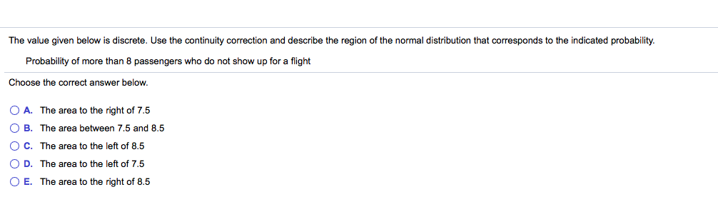 The value given below is discrete. Use the continuity correction and describe the region of the normal distribution that corresponds to the indicated probability.
Probability of more than 8 passengers who do not show up for a flight
Choose the correct answer below.
O A. The area to the right of 7.5
O B. The area between 7.5 and 8.5
OC. The area to the left of 8.5
O D. The area to the left of 7.5
O E. The area to the right of 8.5
