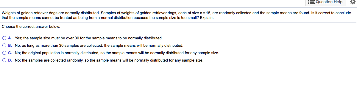 Weights of golden retriever dogs are normally distributed. Samples of weights of golden retriever dogs, each of size n = 15, are randomly collected and the sample means are found. Is it correct to conclude
that the sample means cannot be treated as being from a normal distribution because the sample size is too small? Explain.
Choose the correct answer below.
O A. Yes; the sample size must be over 30 for the sample means to be normally distributed.
O B. No; as long as more than 30 samples are collected, the sample means will be normally distributed.
OC. No; the original population is normally distributed, so the sample means will be normally distributed for any sample size.
O D. No; the samples are collected randomly, so the sample means will be normally distributed for any sample size.
