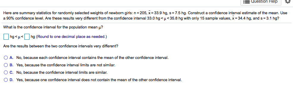 Here are summary statistics for randomly selected weights of newborn girls: n = 205, x = 33.9 hg, s= 7.5 hg. Construct a confidence interval estimate of the mean. Use
a 90% confidence level. Are these results very different from the confidence interval 33.0 hg < u<35.8 hg with only 15 sample values, x = 34.4 hg, and s = 3.1 hg?
What is the confidence interval for the population mean u?
hg <µ<hg (Round to one decimal place as needed.)
Are the results between the two confidence intervals very different?
O A. No, because each confidence interval contains the mean of the other confidence interval.
O B. Yes, because the confidence interval limits are not similar.
OC. No, because the confidence interval limits are similar.
O D. Yes, because one confidence interval does not contain the mean of the other confidence interval.
