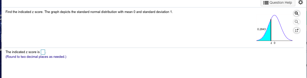 Find the indicated z score. The graph depicts the standard normal distribution with mean 0 and standard deviation 1.
0.2843,
The indicated z score is
(Round to two decimal places as needed.)
