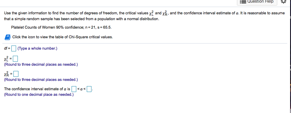 Use the given information to find the number of degrees of freedom, the critical values y? and y3, and the confidence interval estimate of o. It is reasonable to assume
that a simple random sample has been selected from a population with a normal distribution.
Platelet Counts of Women 90% confidence; n=21, s= 65.5.
Click the icon to view the table of Chi-Square critical values.
df =
|(Type a whole number.)
(Round to three decimal places as needed.)
(Round to three decimal places as needed.)
The confidence interval estimate of o is <o<-
(Round to one decimal place as needed.)
