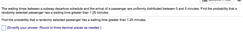 The waiting times between a subway departure schedule and the arrival of a passenger are uniformly distributed between 0 and 5 minutes. Find the probability that a
randomly selected passenger has a waiting time greater than 1.25 minutes.
Find the probability that a randomly selected passenger has a waiting time greater than 1.25 minutes.
] (Simplify your answer. Round to three decimal places as needed.)
