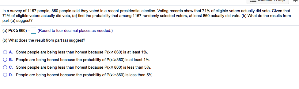 In a survey of 1167 people, 860 people said they voted in a recent presidential election. Voting records show that 71% of eligible voters actually did vote. Given that
71% of eligible voters actually did vote, (a) find the probability that among 1167 randomly selected voters, at least 860 actually did vote. (b) What do the results from
part (a) suggest?
(a) P(X 2 860) = |
|(Round to four decimal places as needed.)
(b) What does the result from part (a) suggest?
O A. Some people are being less than honest because P(x2 860) is at least 1%.
O B. People are being honest because the probability of P(x 2 860) is at least 1%.
OC. Some people are being less than honest because P(x2 860) is less than 5%.
O D. People are being honest because the probability of P(x2 860) is less than 5%.
