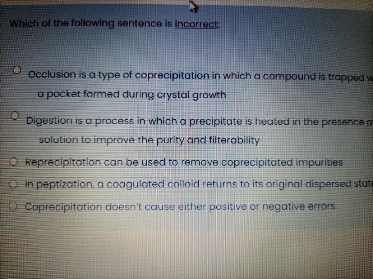 Which of the following sentence is incorrect:
Occlusion is a type of coprecipitation in which a compound is trapped w
a pocket formed during crystal growth
Digestion is a process in which a precipitate is heated in the presence of
solution to improve the purity and filterability
O Reprecipitation can be used to remove coprecipitated impurities
O In peptization, a coagulated colloid returns to its original dispersed state
O Coprecipitation doesn't cause either positive or negative errors
