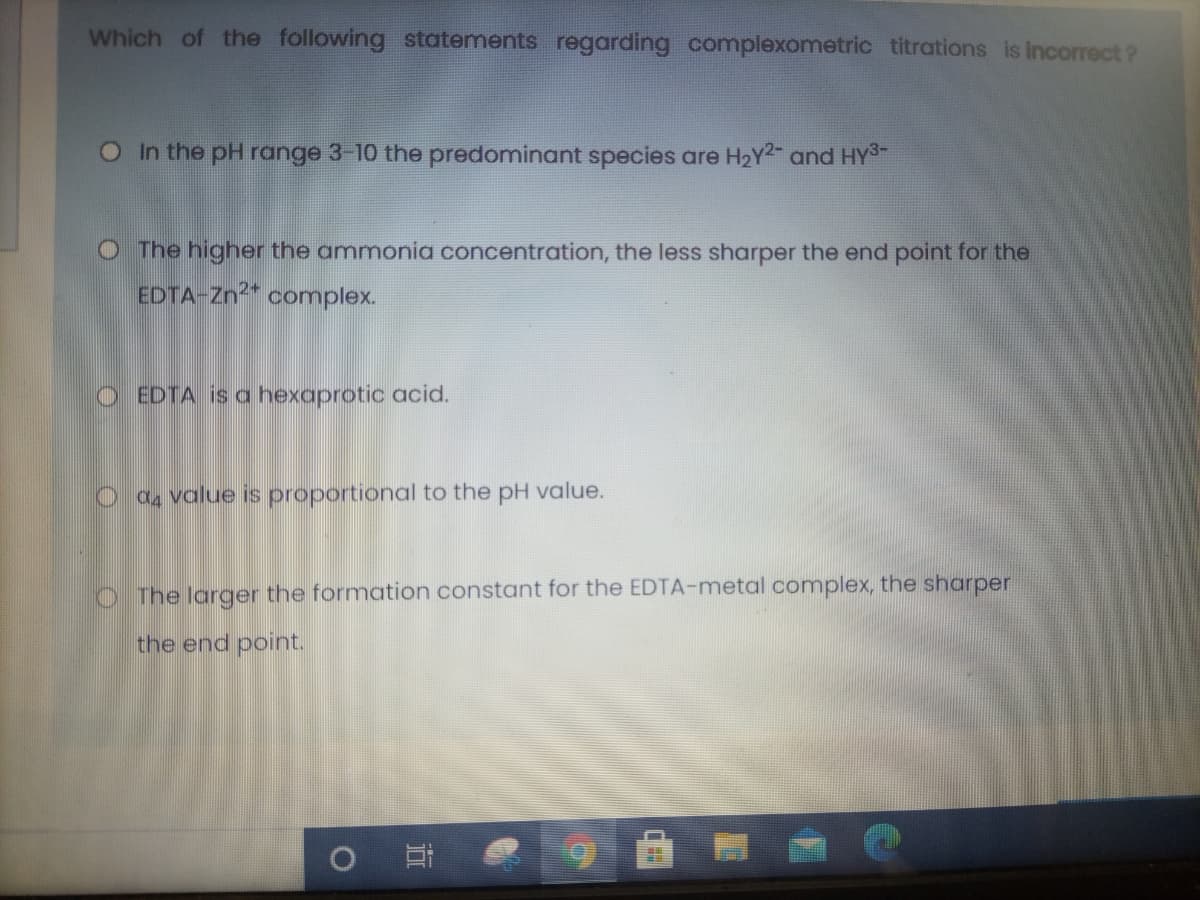 Which of the following statements regarding complexometric titrations is incorrect ?
OIn the pH range 3-10 the predominant species are H2Y2 and HYS-
O The higher the ammonia concentration, the less sharper the end point for the
EDTA-Zn2* complex.
O EDTA is a hexaprotic acid.
O a value is proportional to the pH value.
O The larger the formation constant for the EDTA-metal complex, the sharper
the end point.
五
