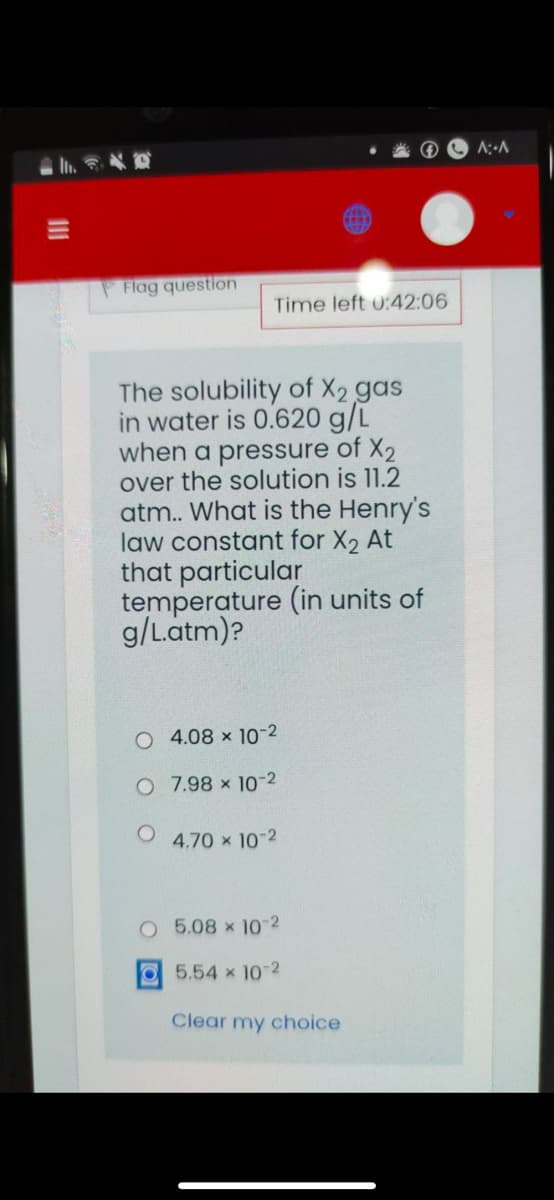 A:-A
In.
Flag question
Time left 0:42:06
The solubility of X2 gas
in water is 0.620 g/L
when a pressure of X2
over the solution is 11.2
atm. What is the Henry's
law constant for X2 At
that particular
temperature (in units of
g/Latm)?
O 4.08 x 10-2
O 7.98 x 10-2
4.70 x 10-2
O 5.08 x 10-2
O5.54 x 10-2
Clear my choice
II
