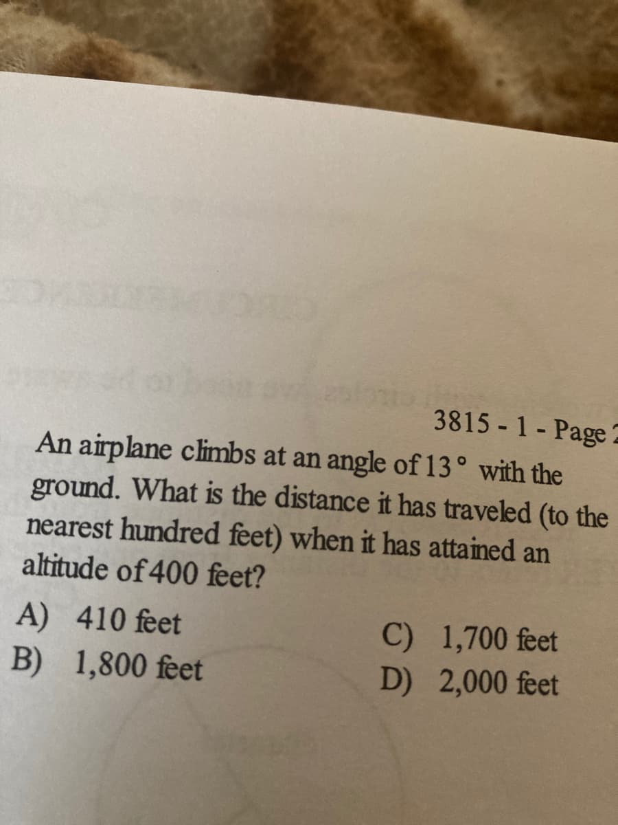 3815 1- Page
An airplane climbs at an angle of 13° with the
ground. What is the distance it has traveled (to the
nearest hundred feet) when it has attained an
altitude of 400 feet?
C) 1,700 feet
D) 2,000 feet
A) 410 feet
B) 1,800 feet
