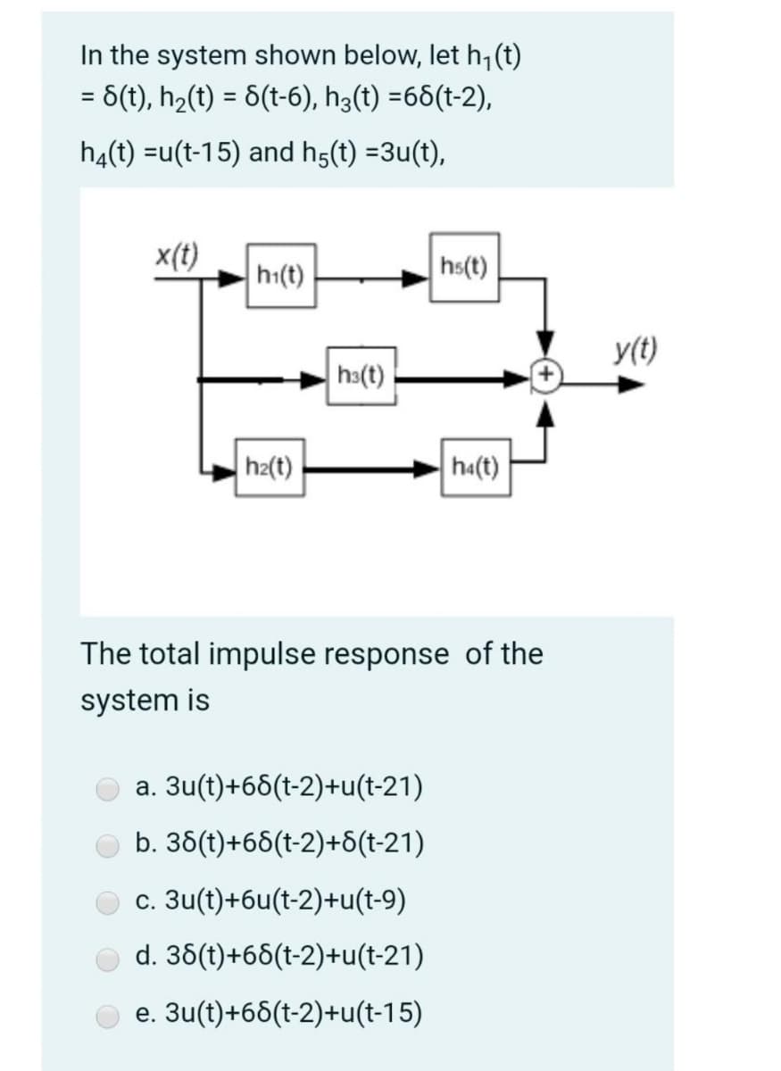 In the system shown below, let h,(t)
6(t), h2(t) = 8(t-6), h3(t) =66(t-2),
%D
%3D
h4(t) =u(t-15) and h5(t) =3u(t),
x(t)
h1(t)
hs(t)
y(t)
hs(t)
h2(t)
ha(t)
The total impulse response of the
system is
a. 3u(t)+66(t-2)+u(t-21)
b. 36(t)+68(t-2)+6(t-21)
c. 3u(t)+6u(t-2)+u(t-9)
d. 36(t)+66(t-2)+u(t-21)
e. 3u(t)+66(t-2)+u(t-15)
