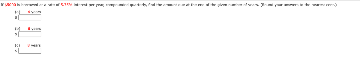 If $5000 is borrowed at a rate of 5.75% interest per year, compounded quarterly, find the amount due at the end of the given number of years. (Round your answers to the nearest cent.)
(a)
$
4 years
(b)
$
б уеars
(c)
8 years
$
