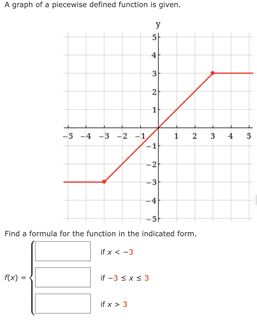 A graph of a piecewise defined function is given.
y
5-
4
3
2
-5 -4 -3 -2 -1
4
-1
-2
-3-
-4
-5-
Find a formula for the function in the indicated form.
if x < -3
f(x)
if -3 < x< 3
if x > 3
3.
2.
