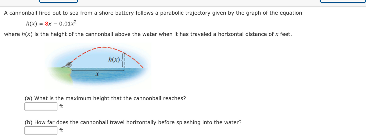 A cannonball fired out to sea from a shore battery follows a parabolic trajectory given by the graph of the equation
h(x) = 8x – 0.01x²
where h(x) is the height of the cannonball above the water when it has traveled a horizontal distance of x feet.
h(x)
(a) What is the maximum height that the cannonball reaches?
ft
(b) How far does the cannonball travel horizontally before splashing into the water?
ft
