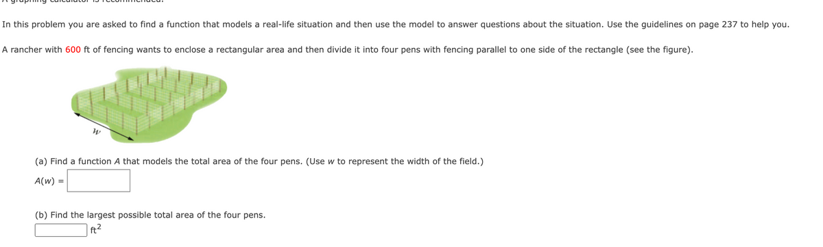 In this problem you are asked to find a function that models a real-life situation and then use the model to answer questions about the situation. Use the guidelines on page 237 to help you.
A rancher with 600 ft of fencing wants to enclose a rectangular area and then divide it into four pens with fencing parallel to one side of the rectangle (see the figure).
(a) Find a function A that models the total area of the four pens. (Use w to represent the width of the field.)
A(w) =
(b) Find the largest possible total area of the four pens.
ft?
