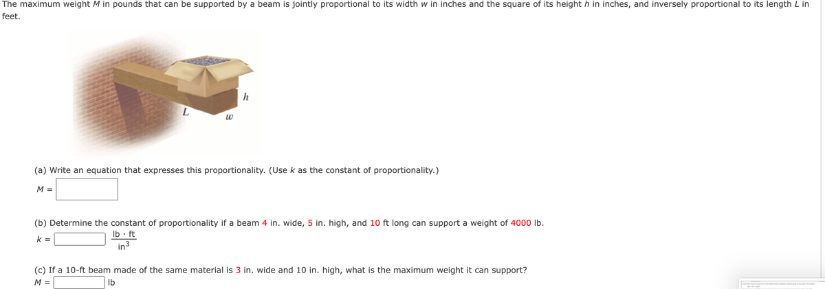 The maximum weight M in pounds that can be supported by a beam is jointly proportional to its width w in inches and the square of its height h in inches, and inversely proportional to its length L in
feet.
h
w
(a) Write an equation that expresses this proportionality. (Use k as the constant of proportionality.)
M =
(b) Determine the constant of proportionality if a beam 4 in. wide, 5 in. high, and 10 ft long can support a weight of 4000 lb.
Ib • ft
k =
in3
(c) If a 10-ft beam made of the same material is 3 in. wide and 10 in. high, what is the maximum weight it can support?
M =
Ib
A cannona fed mashore ey sp
