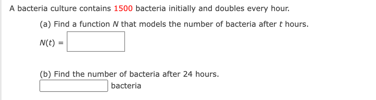 A bacteria culture contains 1500 bacteria initially and doubles every hour.
(a) Find a function N that models the number of bacteria after t hours.
N(t) =
(b) Find the number of bacteria after 24 hours.
bacteria
