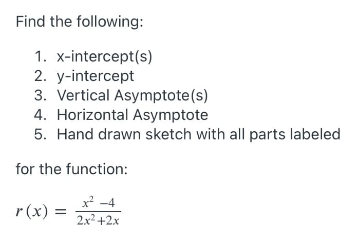 Find the following:
1. x-intercept(s)
2. y-intercept
3. Vertical Asymptote(s)
4. Horizontal Asymptote
5. Hand drawn sketch with all parts labeled
for the function:
x? -4
r (x) =
2x2+2x
