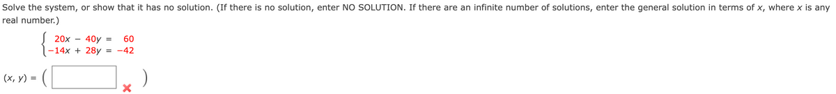 Solve the system, or show that it has no solution. (If there is no solution, enter NO SOLUTION. If there are an infinite number of solutions, enter the general solution in terms of x, where x is any
real number.)
20x
40y =
-14x + 28y = -42
60
(х, у) %3
