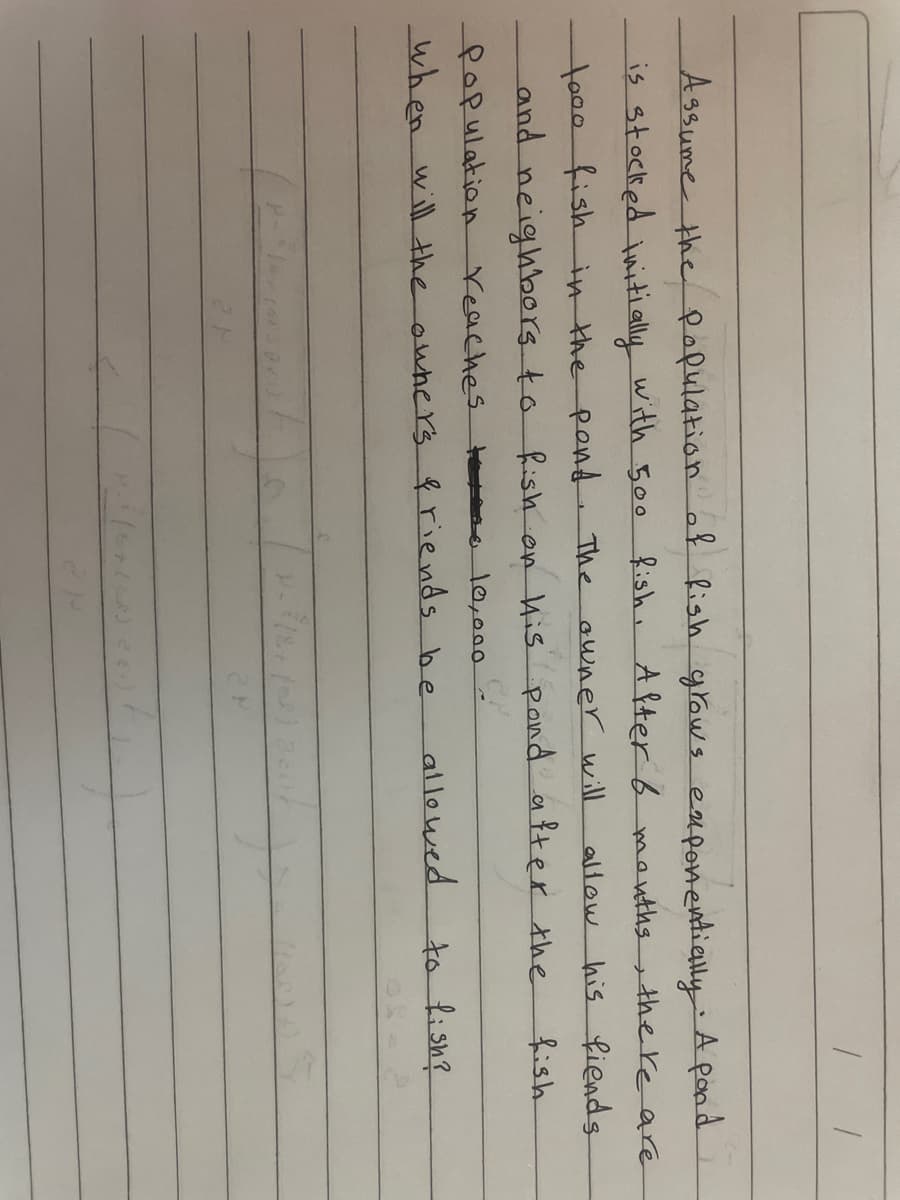 A3sume the pofulation af Rish grow s eaponentially A pond
is stocked uiti ally with 500
fish. A fterb manths
the re are
to00-ish in the pend The awner will
and neighbors to Rish on His pond after the
allow his fiends
fish
fopulation
reaches t o 10,000
when will the owhers friends be
allowed
to lish?
