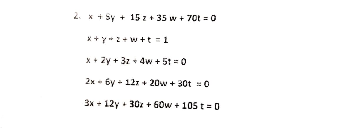 2. x + 5y + 15 z + 35 w + 70t = 0
for
X + Y + z W +t = 1
X + 2y + 3z + 4w + 5t = 0
%3D
2x + 6y + 12z + 20w + 30t = 0
3x + 12y + 30z + 60w + 105 t = 0
