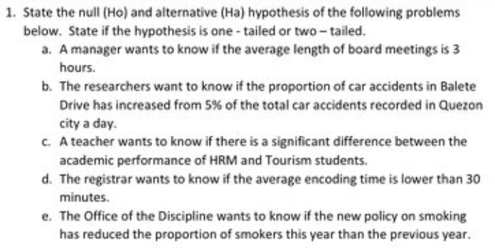 1. State the null (Ho) and alternative (Ha) hypothesis of the following problems
below. State if the hypothesis is one - tailed or two-tailed.
a. A manager wants to know if the average length of board meetings is 3
hours.
b. The researchers want to know if the proportion of car accidents in Balete
Drive has increased from 5% of the total car accidents recorded in Quezon
city a day.
c. A teacher wants to know if there is a significant difference between the
academic performance of HRM and Tourism students.
d. The registrar wants to know if the average encoding time is lower than 30
minutes.
e. The Office of the Discipline wants to know if the new policy on smoking
has reduced the proportion of smokers this year than the previous year.
