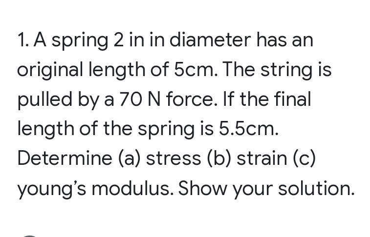1. A spring 2 in in diameter has an
original length of 5cm. The string is
pulled by a 70 N force. If the final
length of the spring is 5.5cm.
Determine (a) stress (b) strain (c)
young's modulus. Show your solution.