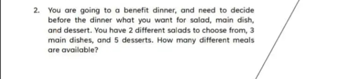 2. You are going to a benefit dinner, and need to decide
before the dinner what you want for salad, main dish,
and dessert. You have 2 different salads to choose from, 3
main dishes, and 5 desserts. How many different meals
are available?