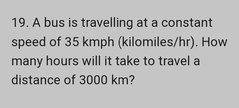 19. A bus is travelling at a constant
speed of 35 kmph (kilomiles/hr). How
many hours will it take to travel a
distance of 3000 km?
