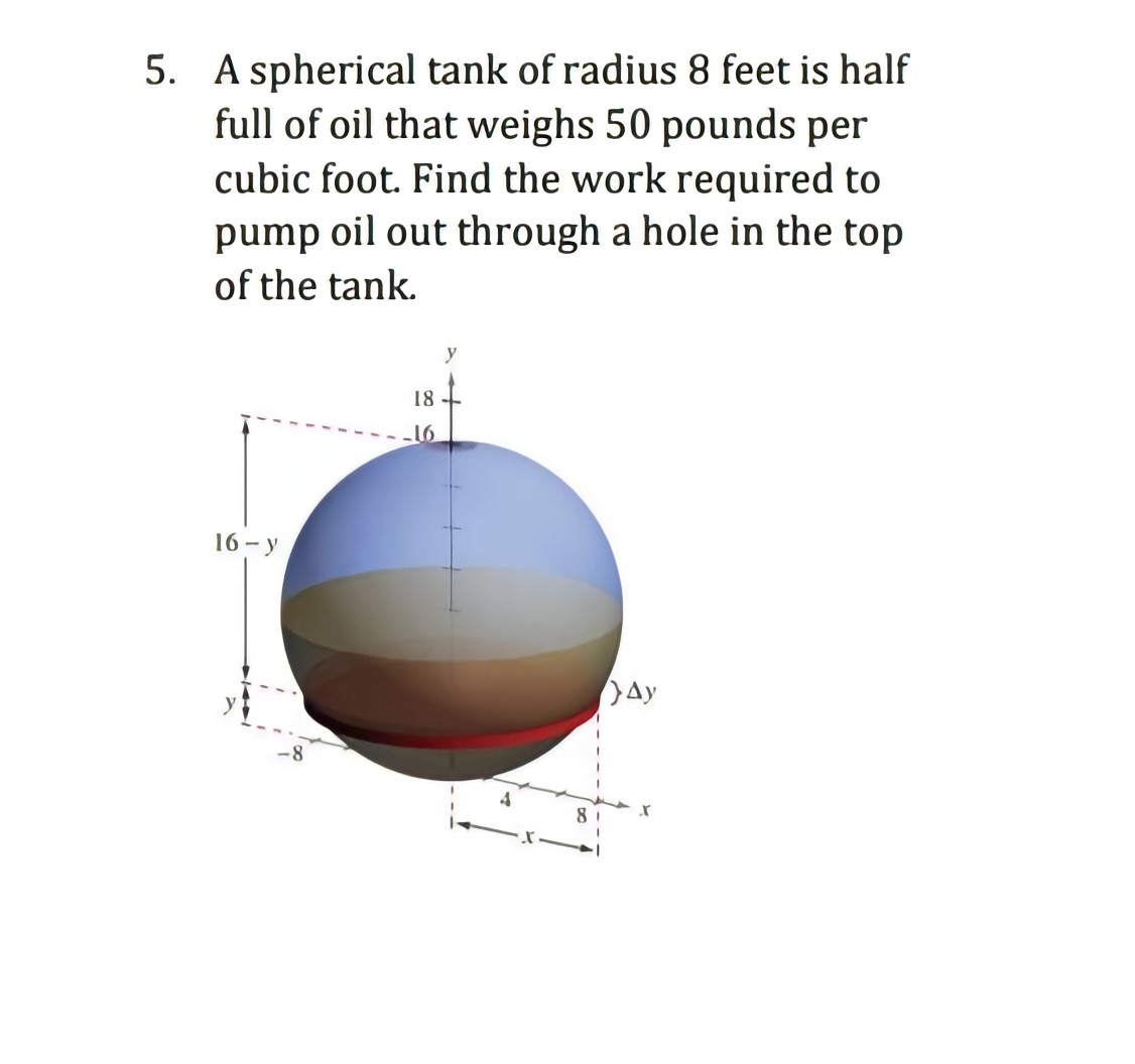 5. A spherical tank of radius 8 feet is half
full of oil that weighs 50 pounds per
cubic foot. Find the work required to
pump oil out through a hole in the top
of the tank.
16-y
-8
18
-16
y
8
Ay